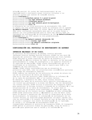 difusión parcial. El router del hub(concentrador) de una
topología punto a multipunto posee circuitos virtuales a los
diversos routers que carecen de conexión directa.
Router#configure t
Router(config)#interface serial 0.1 point-to-point
Router(config-int)#ip ospf network broadcast
Router(config-int)#interface serial 1
Router(config-int)#ip ospf network point-to-multipoint
Router(config-int)#Ctrl.+Z
A diferencia de los otros protocolos de enrutamiento IGP, OSPF
no genera una ruta predeterminada cuando se configura con el comando
ip default-network. Para OSPF, el router límite de sistema autónomo
debe estar configurado manualmente para que se le pueda forzar a
generar una ruta predeterminada para el resto del dominio OSPF. El
subcomando de configuración de enrutamiento de IOS ip defaultinformation
originate hace que OSPF genere la ruta predeterminada.
Router#configure t
Router(config)#ip default-network [dirección IP]
Router(config-router)#router ospf 25000
Router(config-router)#ip default-information originate
Router(config-router)#Ctrl.+Z

CONFIGURACIÓN DEL PROTOCOLO DE ENRUTAMIENTO DE GATEWAY

INTERIOR MEJORADO IP DE CISCO.
El protocolo de enrutamiento de gateway interior mejorado
(Enchaced Interior Gateway Routing Protocol, EIGRP) es una versi ón
mejorada del protocolo IGRP original desarrollado por Cisco Systems.
EIGRP mantiene el mismo algoritmo de vector de distancia y la
información de métrica original de IGRP; no obstante, se han mejorado
apreciablemente el tiempo de convergencia y los aspectos relativos a
la capacidad de ampliación. EIGRP ofrece características que no se
encontraban en su antecesor, IGRP como el soporte para VLSM y los
resúmenes de ruta arbitrarios.
Además, EIGRP ofrece características que se encuentran en
protocolos como OSPF, como las actualizaciones increméntales parciales
y un tiempo de convergencia reducido.
EIGRP combina las ventajas de los protocolos de estado de enlace con
las de los protocolos de vector de distancia.
Como en el caso del protocolo IGRP, EIGRP publica la informaci ón
de la tabla de enrutamiento sólo a los routers vecinos.
No obstante, a diferencia de IGRP, estos routers vecinos se
descubren por medio de un protocolo Hello sencillo intercambiado por
los routers que pertenecen a la misma red física. Una vez descubiertos
los routers vecinos, EIGRP utiliza un protocolo de transporte fiable
para garantizar la entrega correcta y ordenada de la informaci ón y las
actualizaciones de la tabla de enrutamiento. Un router hace el
seguimiento de sus propias rutas conectadas y, además, de todas las
rutas publicas de los routers vecinos. Basándose en esta información,
EIGRP puede seleccionar eficaz y rápidamente la ruta de menor coste
hasta un destino y garantizar que la ruta no forma parte de un bucle
de enrutamiento. Al almacenar la información de enrutamiento de los
routers vecinos, el algoritmo puede determinar con mayor rapidez una
ruta de sustitución o un sucesor factible en caso de que haya un fallo
de enlace o cualquier otro evento de modificación de la topología.
El saludo y la información de enrutamiento EIGRP son
transportados mediante el protocolo de transporte EIGRP. El transporte
EIGRP define un protocolo fiable de publicación, acuse de recibo y
petición para garantizar que el saludo y la información de



                                                                           38
 