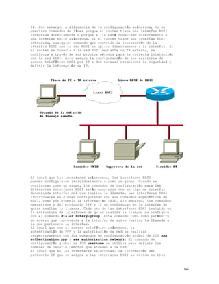 IP. Sin embargo, a diferencia de la configuración asíncrona, no se
precisan comandos de línea porque el router tiene una interfaz RDSI
integrada directamente o porque el TA está conectado directamente a
una interfaz serie asíncrona. Si el router tiene una interfaz RDSI
integrada, cualquier comando que controle la interacción de la
interfaz RDSI con la red RDSI se aplica directamente a la interfaz. Si
el router se conecta a la red RDSI mediante un TA externo, se
configura a través de sus propios métodos para la correcta interacción
con la red RDSI. Esto reduce la configuración de los servicios de
acceso telefónico RDSI por IP a dos tareas: establecer la seguridad y
definir la información de IP.




Al igual que las interfaces asíncronas, las interfaces RDSI
pueden configurarse individualmente o como un grupo. Cuando se
configuran como un grupo, los comandos de configuración para las
diferentes interfaces RDSI están asociados con un tipo de interfaz
denominada interfaz del que realiza la llamada. Las interfaces RDSI
individuales se siguen configurando con sus comandos específicos de
RDSI, como por ejemplo la información SPID. Sin embargo, los comandos
operativos y del protocolo PPP y IP se configuran en la interfaz de
quien realiza la llamada. Cada una de las interfaces RDSI incluida en
la estructura de interfaces de quien realiza la llamada se configura
con el comando dialer rotary-group. Este comando toma como parámetro
un entero que representa a la interfaz de quien realiza la llamada a
la que pertenece la interfaz.
Al igual que con el acceso telefónico asíncrono, la
autenticación de PPP y la autorización de red se realizan
respectivamente con los comandos de configuración global de IOS aaa
authentication ppp y aaa authorization network. El comando de
configuración global de IOS username se utiliza para definir los
nombres de usuario remotos que acceden a la red.
Al igual que en las interfaces asíncronas, la información del
protocolo IP que se asigna a las interfaces RDSI se divide en tres



                                                                         64
 