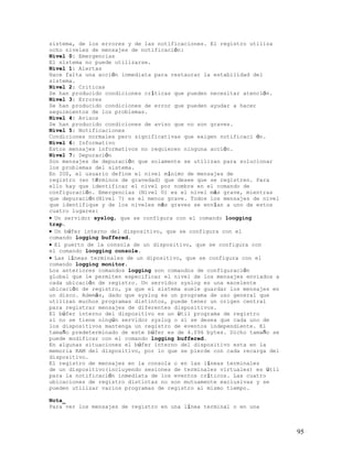 sistema, de los errores y de las notificaciones. El registro utiliza
ocho niveles de mensajes de notificación:
Nivel 0: Emergencias
El sistema no puede utilizarse.
Nivel 1: Alertas
Hace falta una acción inmediata para restaurar la estabilidad del
sistema.
Nivel 2: Criticas
Se han producido condiciones críticas que pueden necesitar atención.
Nivel 3: Errores
Se han producido condiciones de error que pueden ayudar a hacer
seguimientos de los problemas.
Nivel 4: Avisos
Se han producido condiciones de aviso que no son graves.
Nivel 5: Notificaciones
Condiciones normales pero significativas que exigen notificaci ón.
Nivel 6: Informativo
Estos mensajes informativos no requieren ninguna acción.
Nivel 7: Depuración
Son mensajes de depuración que solamente se utilizan para solucionar
los problemas del sistema.
En IOS, el usuario define el nivel mínimo de mensajes de
registro (en términos de gravedad) que desee que se registren. Para
ello hay que identificar el nivel por nombre en el comando de
configuración. Emergencias (Nivel 0) es el nivel más grave, mientras
que depuración(Nivel 7) es el menos grave. Todos los mensajes de nivel
que identifique y de los niveles más graves se envían a uno de estos
cuatro lugares:
• Un servidor syslog, que se configura con el comando loogging
trap.
• Un búfer interno del dispositivo, que se configura con el
comando logging buffered.
• El puerto de la consola de un dispositivo, que se configura con
el comando loogging console.
• Las líneas terminales de un dipositivo, que se configura con el
comando logging monitor.
Los anteriores comandos logging son comandos de configuración
global que le permiten especificar el nivel de los mensajes enviados a
cada ubicación de registro. Un servidor syslog es una excelente
ubicación de registro, ya que el sistema suele guardar los mensajes en
un disco. Además, dado que syslog es un programa de uso general que
utilizan muchos programas distintos, puede tener un origen central
para registrar mensajes de diferentes dispositivos.
El búfer interno del dispositivo es un útil programa de registro
si no se tiene ningún servidor syslog o si se desea que cada uno de
los dispositivos mantenga un registro de eventos independiente. El
tamaño predeterminado de este búfer es de 4.096 bytes. Dicho tamaño se
puede modificar con el comando logging buffered.
En algunas situaciones el búfer interno del dispositivo esta en la
memoria RAM del dispositivo, por lo que se pierde con cada recarga del
dispositivo.
El registro de mensajes en la consola o en las líneas terminales
de un dispositivo(incluyendo sesiones de terminales virtuales) es útil
para la notificación inmediata de los eventos críticos. Las cuatro
ubicaciones de registro distintas no son mutuamente exclusivas y se
pueden utilizar varios programas de registro al mismo tiempo.

Nota_
Para ver los mensajes de registro en una línea terminal o en una



                                                                         95
 
