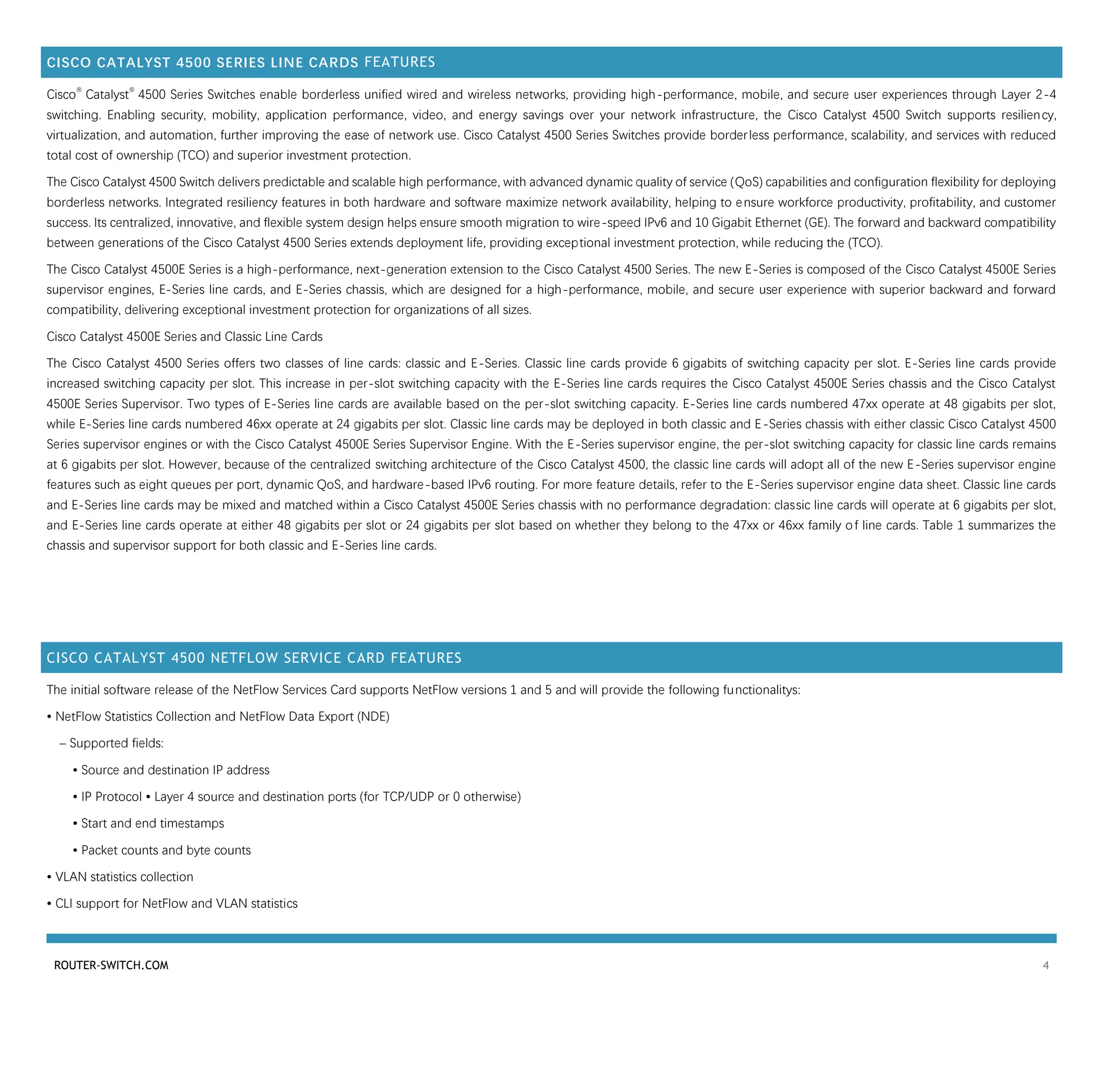 ROUTER-SWITCH.COM 4
CISCO CATALYST 4500 SERIES LINE CARDS FEATURES
Cisco
®
Catalyst
®
4500 Series Switches enable borderless unified wired and wireless networks, providing high-performance, mobile, and secure user experiences through Layer 2-4
switching. Enabling security, mobility, application performance, video, and energy savings over your network infrastructure, the Cisco Catalyst 4500 Switch supports resiliency,
virtualization, and automation, further improving the ease of network use. Cisco Catalyst 4500 Series Switches provide borderless performance, scalability, and services with reduced
total cost of ownership (TCO) and superior investment protection.
The Cisco Catalyst 4500 Switch delivers predictable and scalable high performance, with advanced dynamic quality of service (QoS) capabilities and configuration flexibility for deploying
borderless networks. Integrated resiliency features in both hardware and software maximize network availability, helping to ensure workforce productivity, profitability, and customer
success. Its centralized, innovative, and flexible system design helps ensure smooth migration to wire-speed IPv6 and 10 Gigabit Ethernet (GE). The forward and backward compatibility
between generations of the Cisco Catalyst 4500 Series extends deployment life, providing exceptional investment protection, while reducing the (TCO).
The Cisco Catalyst 4500E Series is a high-performance, next-generation extension to the Cisco Catalyst 4500 Series. The new E-Series is composed of the Cisco Catalyst 4500E Series
supervisor engines, E-Series line cards, and E-Series chassis, which are designed for a high-performance, mobile, and secure user experience with superior backward and forward
compatibility, delivering exceptional investment protection for organizations of all sizes.
Cisco Catalyst 4500E Series and Classic Line Cards
The Cisco Catalyst 4500 Series offers two classes of line cards: classic and E-Series. Classic line cards provide 6 gigabits of switching capacity per slot. E-Series line cards provide
increased switching capacity per slot. This increase in per-slot switching capacity with the E-Series line cards requires the Cisco Catalyst 4500E Series chassis and the Cisco Catalyst
4500E Series Supervisor. Two types of E-Series line cards are available based on the per-slot switching capacity. E-Series line cards numbered 47xx operate at 48 gigabits per slot,
while E-Series line cards numbered 46xx operate at 24 gigabits per slot. Classic line cards may be deployed in both classic and E-Series chassis with either classic Cisco Catalyst 4500
Series supervisor engines or with the Cisco Catalyst 4500E Series Supervisor Engine. With the E-Series supervisor engine, the per-slot switching capacity for classic line cards remains
at 6 gigabits per slot. However, because of the centralized switching architecture of the Cisco Catalyst 4500, the classic line cards will adopt all of the new E-Series supervisor engine
features such as eight queues per port, dynamic QoS, and hardware-based IPv6 routing. For more feature details, refer to the E-Series supervisor engine data sheet. Classic line cards
and E-Series line cards may be mixed and matched within a Cisco Catalyst 4500E Series chassis with no performance degradation: classic line cards will operate at 6 gigabits per slot,
and E-Series line cards operate at either 48 gigabits per slot or 24 gigabits per slot based on whether they belong to the 47xx or 46xx family of line cards. Table 1 summarizes the
chassis and supervisor support for both classic and E-Series line cards.
CISCO CATALYST 4500 NETFLOW SERVICE CARD FEATURES
The initial software release of the NetFlow Services Card supports NetFlow versions 1 and 5 and will provide the following functionalitys:
• NetFlow Statistics Collection and NetFlow Data Export (NDE)
– Supported fields:
• Source and destination IP address
• IP Protocol • Layer 4 source and destination ports (for TCP/UDP or 0 otherwise)
• Start and end timestamps
• Packet counts and byte counts
• VLAN statistics collection
• CLI support for NetFlow and VLAN statistics
 