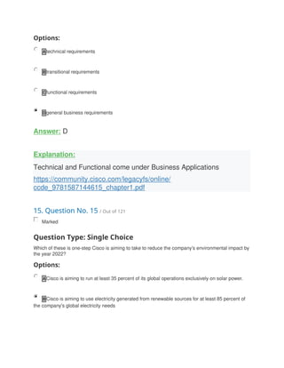 Options:
A technical requirements
B transitional requirements
C functional requirements
D general business requirements
Answer: D
Explanation:
Technical and Functional come under Business Applications
https://community.cisco.com/legacyfs/online/
ccde_9781587144615_chapter1.pdf
15. Question No. 15 / Out of 121
Marked
Question Type: Single Choice
Which of these is one-step Cisco is aiming to take to reduce the company's environmental impact by
the year 2022?
Options:
A Cisco is aiming to run at least 35 percent of its global operations exclusively on solar power.
B Cisco is aiming to use electricity generated from renewable sources for at least 85 percent of
the company's global electricity needs
 