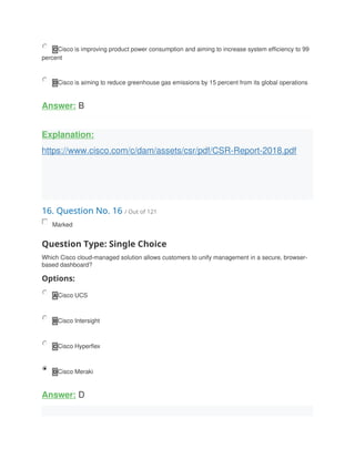 C Cisco is improving product power consumption and aiming to increase system efficiency to 99
percent
D Cisco is aiming to reduce greenhouse gas emissions by 15 percent from its global operations
Answer: B
Explanation:
https://www.cisco.com/c/dam/assets/csr/pdf/CSR-Report-2018.pdf
16. Question No. 16 / Out of 121
Marked
Question Type: Single Choice
Which Cisco cloud-managed solution allows customers to unify management in a secure, browser-
based dashboard?
Options:
A Cisco UCS
B Cisco Intersight
C Cisco Hyperflex
D Cisco Meraki
Answer: D
 