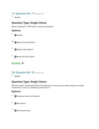 17. Question No. 17 / Out of 121
Marked
Question Type: Single Choice
Which component in DNA Center achieves automation?
Options:
A Tetration
B Network Control Platform
C Network Data Platform
D Identity Services Engine
Answer: B
18. Question No. 18 / Out of 121
Marked
Question Type: Single Choice
What key aspect of digitization allows the deployment of new services without lengthy and costly
investments in server or networking infrastructure'?
Options:
A Enterprise network architecture
B data science
C streaming services
 