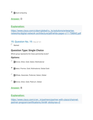 D cloud computing
Answer: D
Explanation:
https://www.cisco.com/c/dam/global/ru_kz/solutions/enterprise-
networks/digital-network-architecture/pdf/white-paper-c11-736842.pdf
19. Question No. 19 / Out of 121
Marked
Question Type: Single Choice
Which group represents the Cisco partnership levels?
Options:
A Bronze, Silver, Gold, Select, Multinational
B Select, Premier, Gold, Multinational, Global Gold
C Affiliate, Associate, Preferred, Select, Global
D Bronze, Silver, Gold, Platinum, Global
Answer: B
Explanation:
https://www.cisco.com/c/en_in/partners/partner-with-cisco/channel-
partner-program/certifications.html#~stickynav=2
 