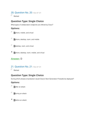 20. Question No. 20 / Out of 121
Marked
Question Type: Single Choice
What types of collaboration endpoints are offered by Cisco?
Options:
A phone, mobile, and virtual
B phone, desktop, room, and mobile
C desktop, room, and virtual
D phone, desktop, room, mobile, and virtual
Answer: D
21. Question No. 21 / Out of 121
Marked
Question Type: Single Choice
During which phases of protection would Cisco's Next Generation Firewalls be deployed?
Options:
A after an attack
B during an attack
C before an attack
 