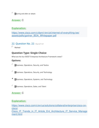 D during and after an attack
Answer: C
Explanation:
https://www.cisco.com/c/dam/r/en/uk/internet-of-everything-ioe/
assets/pdfs/gartner_BDA_Whitepaper.pdf
22. Question No. 22 / Out of 121
Marked
Question Type: Single Choice
What are the four BOST Enterprise Architecture Framework views?
Options:
A Business. Operations, Security, and Tactics
B Business. Operations, Security, and Technology
C Business, Operations, Systems, and Technology
D Business, Operations, Sales, and Talent
Answer: C
Explanation:
https://www.cisco.com/c/en/us/solutions/collateral/enterprise/cisco-on-
cisco/
Cisco_IT_Trends_in_IT_Article_Ent_Architecture_IT_Service_Manage
ment.html
 