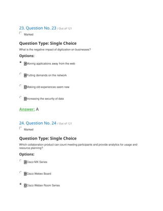 23. Question No. 23 / Out of 121
Marked
Question Type: Single Choice
What is the negative impact of digitization on businesses?
Options:
A Moving applications away from the web
B Putting demands on the network
C Making old experiences seem new
D Increasing the security of data
Answer: A
24. Question No. 24 / Out of 121
Marked
Question Type: Single Choice
Which collaboration product can count meeting participants and provide analytics for usage and
resource planning?
Options:
A Cisco MX Series
B Cisco Webex Board
C Cisco Webex Room Series
 
