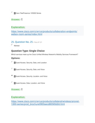 D Cisco TetePresence 1X5000 Series
Answer: C
Explanation:
https://www.cisco.com/c/en/us/products/collaboration-endpoints/
webex-room-series/index.html
25. Question No. 25 / Out of 121
Marked
Question Type: Single Choice
Which services make up the Cisco Unified Wireless Network's Mobility Services Framework?
Options:
A Guest Access, Security. Data, and Location
B Guest Access, Security, Data, and Voice
C Guest Access, Security. Location, and Voice
D Guest Access, Data, Location, and Voice
Answer: C
Explanation:
https://www.cisco.com/c/en/us/products/collateral/wireless/aironet-
1300-series/prod_brochure0900aecd80565d2d.html
 