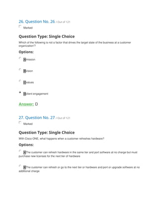 26. Question No. 26 / Out of 121
Marked
Question Type: Single Choice
Which of the following is not a factor that drives the target state of the business at a customer
organization'?
Options:
A mission
B vision
C values
D client engagement
Answer: D
27. Question No. 27 / Out of 121
Marked
Question Type: Single Choice
With Cisco ONE, what happens when a customer refreshes hardware?
Options:
A The customer can refresh hardware in the same tier and port software at no charge but must
purchase new licenses for the next tier of hardware
B The customer can refresh or go to the next tier or hardware and port or upgrade software at no
additional charge
 