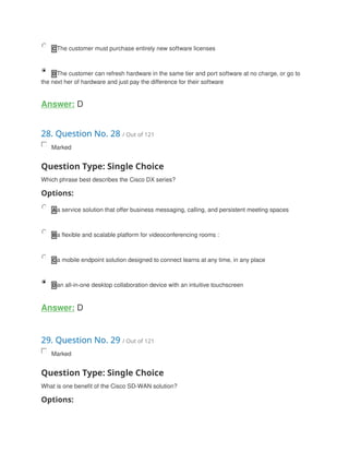 C The customer must purchase entirely new software licenses
D The customer can refresh hardware in the same tier and port software at no charge, or go to
the next her of hardware and just pay the difference for their software
Answer: D
28. Question No. 28 / Out of 121
Marked
Question Type: Single Choice
Which phrase best describes the Cisco DX series?
Options:
A a service solution that offer business messaging, calling, and persistent meeting spaces
B a flexible and scalable platform for videoconferencing rooms :
C a mobile endpoint solution designed to connect learns at any time, in any place
D an all-in-one desktop collaboration device with an intuitive touchscreen
Answer: D
29. Question No. 29 / Out of 121
Marked
Question Type: Single Choice
What is one benefit of the Cisco SD-WAN solution?
Options:
 
