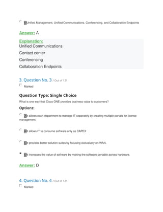 D Unified Management, Unified Communications. Conferencing, and Collaboration Endpoints
Answer: A
Explanation:
Unified Communications
Contact center
Conferencing
Collaboration Endpoints
3. Question No. 3 / Out of 121
Marked
Question Type: Single Choice
What is one way that Cisco ONE provides business value to customers?
Options:
A It allows each department to manage IT separately by creating multiple portals for license
management.
B It allows IT to consume software only as CAPEX
C It provides better solution suites by focusing exclusively on WAN.
D It increases the value of software by making the software portable across hardware.
Answer: D
4. Question No. 4 / Out of 121
Marked
 