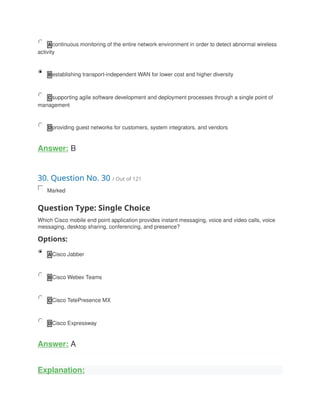 A continuous monitoring of the entire network environment in order to detect abnormal wireless
activity
B establishing transport-independent WAN for lower cost and higher diversity
C supporting agile software development and deployment processes through a single point of
management
D providing guest networks for customers, system integrators, and vendors
Answer: B
30. Question No. 30 / Out of 121
Marked
Question Type: Single Choice
Which Cisco mobile end point application provides instant messaging, voice and video calls, voice
messaging, desktop sharing, conferencing, and presence?
Options:
A Cisco Jabber
B Cisco Webex Teams
C Cisco TetePresence MX
D Cisco Expressway
Answer: A
Explanation:
 