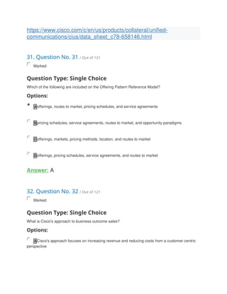 https://www.cisco.com/c/en/us/products/collateral/unified-
communications/cius/data_sheet_c78-658146.html
31. Question No. 31 / Out of 121
Marked
Question Type: Single Choice
Which of the following are included on the Offering Pattern Reference Model?
Options:
A offerings, routes to market, pricing schedules, and service agreements
B pricing schedules, service agreements, routes to market, and opportunity paradigms
C offerings, markets, pricing methods, location, and routes to market
D offerings, pricing schedules, service agreements, and routes to market
Answer: A
32. Question No. 32 / Out of 121
Marked
Question Type: Single Choice
What is Cisco's approach to business outcome sales?
Options:
A Cisco's approach focuses on increasing revenue and reducing costs from a customer centric
perspective
 