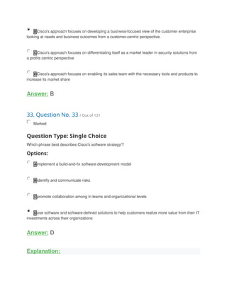 B Cisco's approach focuses on developing a business-focused view of the customer enterprise
looking at needs and business outcomes from a customer-centric perspective.
C Cisco's approach focuses on differentiating itself as a market leader in security solutions from
a profits centric perspective
D Cisco's approach focuses on enabling its sales team with the necessary tools and products to
increase its market share
Answer: B
33. Question No. 33 / Out of 121
Marked
Question Type: Single Choice
Which phrase best describes Cisco's software strategy'?
Options:
A implement a build-and-fix software development model
B identify and communicate risks
C promote collaboration among in teams and organizational levels
D use software and software-defined solutions to help customers realize more value from their IT
investments across their organizations
Answer: D
Explanation:
 