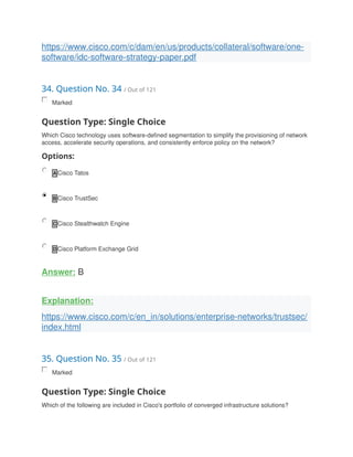 https://www.cisco.com/c/dam/en/us/products/collateral/software/one-
software/idc-software-strategy-paper.pdf
34. Question No. 34 / Out of 121
Marked
Question Type: Single Choice
Which Cisco technology uses software-defined segmentation to simplify the provisioning of network
access, accelerate security operations, and consistently enforce policy on the network?
Options:
A Cisco Tatos
B Cisco TrustSec
C Cisco Stealthwatch Engine
D Cisco Platform Exchange Grid
Answer: B
Explanation:
https://www.cisco.com/c/en_in/solutions/enterprise-networks/trustsec/
index.html
35. Question No. 35 / Out of 121
Marked
Question Type: Single Choice
Which of the following are included in Cisco's portfolio of converged infrastructure solutions?
 