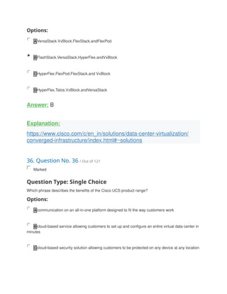 Options:
A VersaStack.VxBlock.FlexStack.andFlexPod
B FlashStack.VersaStack.HyperFlex.andVxBlock
C HyperFlex.FlexPod.FlexStack.and VxBlock
D HyperFlex.Talos.VxBlock.andVersaStack
Answer: B
Explanation:
https://www.cisco.com/c/en_in/solutions/data-center-virtualization/
converged-infrastructure/index.html#~solutions
36. Question No. 36 / Out of 121
Marked
Question Type: Single Choice
Which phrase describes the benefits of the Cisco UCS product range?
Options:
A communication on an all-in-one platform designed to fit the way customers work
B cloud-based service allowing customers to set up and configure an entire virtual data center in
minutes
C cloud-based security solution allowing customers to be protected on any device at any location
 