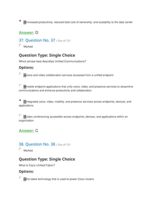 D increased productivity, reduced total cost of ownership, and scalability to the data center
Answer: D
37. Question No. 37 / Out of 121
Marked
Question Type: Single Choice
Which phrase best describes Unified Communications?
Options:
A voice and video collaboration services accessed from a unified endpoint
B mobile endpoint applications that unify voice, video, and presence services to streamline
communications and enhance productivity and collaboration
C integrated voice, video, mobility, and presence services across endpoints, devices, and
applications
D video conferencing accessible across endpoints, devices, and applications within an
organization
Answer: C
38. Question No. 38 / Out of 121
Marked
Question Type: Single Choice
What is Cisco Unified Fabric?
Options:
A the latest technology that is used to power Cisco routers
 