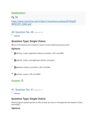Explanation:
Pg 15
https://www.ciscolive.com/c/dam/r/ciscolive/us/docs/2018/pdf/
BRKCRT-2902.pdf
40. Question No. 40 / Out of 121
Marked
Question Type: Single Choice
Which of the following are included in Cisco's current networking product lines?
Options:
A switches, routers, application delivery controllers, LAN, and WAN
B switches, routers, and application delivery controllers
C application delivery controllers, LAN, and WAN
D switches, routers, LAN, and WAN
Answer: D
41. Question No. 41 / Out of 121
Marked
Question Type: Single Choice
Which program requites partners to offer at least two cloud or managed services based on Cisco
technology?
Options:
 