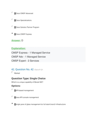 A Cisco CMSP Advanced
B Cisco Specializations
C Cisco Solution Partner Program
D Cisco CMSP Express
Answer: D
Explanation:
CMSP Express - 1 Managed Service
CMSP Adv - 1 Managed Service
CMSP Expert - 2 Services
42. Question No. 42 / Out of 121
Marked
Question Type: Single Choice
Which is a unique capability of Meraki MX?
Options:
A API-based management
B Java-API console management
C single pane of glass management tor full stack branch infrastructure
 