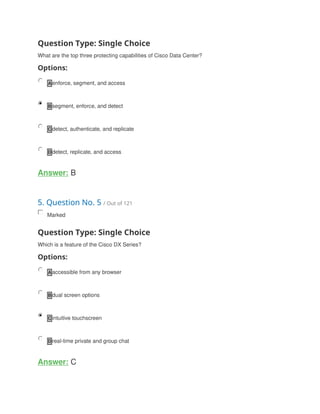 Question Type: Single Choice
What are the top three protecting capabilities of Cisco Data Center?
Options:
A enforce, segment, and access
B segment, enforce, and detect
C detect, authenticate, and replicate
D detect, replicate, and access
Answer: B
5. Question No. 5 / Out of 121
Marked
Question Type: Single Choice
Which is a feature of the Cisco DX Series?
Options:
A accessible from any browser
B dual screen options
C intuitive touchscreen
D real-time private and group chat
Answer: C
 