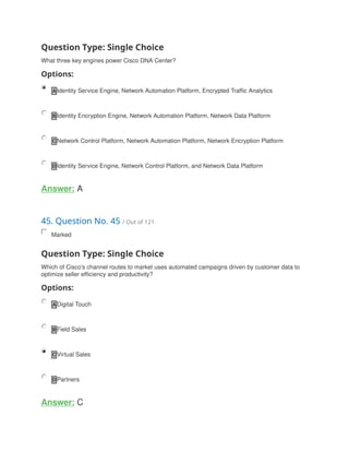 Question Type: Single Choice
What three key engines power Cisco DNA Center?
Options:
A Identity Service Engine, Network Automation Platform, Encrypted Traffic Analytics
B Identity Encryption Engine, Network Automation Platform, Network Data Platform
C Network Control Platform, Network Automation Platform, Network Encryption Platform
D Identity Service Engine, Network Control Platform, and Network Data Platform
Answer: A
45. Question No. 45 / Out of 121
Marked
Question Type: Single Choice
Which of Cisco's channel routes to market uses automated campaigns driven by customer data to
optimize seller efficiency and productivity?
Options:
A Digital Touch
B Field Sales
C Virtual Sales
D Partners
Answer: C
 