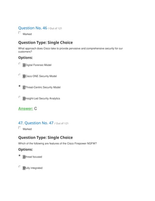 Question No. 46 / Out of 121
Marked
Question Type: Single Choice
What approach does Cisco take to provide pervasive and comprehensive security for our
customers?
Options:
A Digital Forensic Model
B Cisco ONE Security Model
C Threat-Centric Security Model
D Insight-Led Security Analytics
Answer: C
47. Question No. 47 / Out of 121
Marked
Question Type: Single Choice
Which of the following are features of the Cisco Firepower NGFW?
Options:
A threat focused
B fully integrated
 