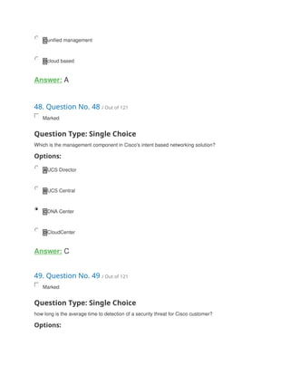 C unified management
D cloud based
Answer: A
48. Question No. 48 / Out of 121
Marked
Question Type: Single Choice
Which is the management component in Cisco's intent based networking solution?
Options:
A UCS Director
B UCS Central
C DNA Center
D CloudCenter
Answer: C
49. Question No. 49 / Out of 121
Marked
Question Type: Single Choice
how long is the average time to detection of a security threat for Cisco customer?
Options:
 