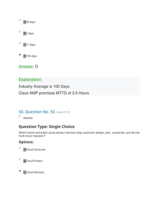 A 28 days
B 3 days
C 17 days
D 100 days
Answer: D
Explanation:
Industry Average is 100 Days
Cisco AMP promises MTTD of 3.5 Hours
50. Question No. 50 / Out of 121
Marked
Question Type: Single Choice
Which hybrid and public cloud solution services help customers design, plan, accelerate, and de-risk
multi-cloud migration?
Options:
A Cloud Consume
B Cloud Protect
C Cloud Advisory
 