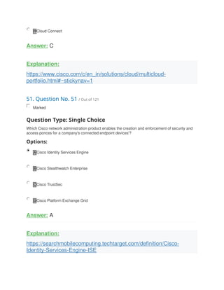 D Cloud Connect
Answer: C
Explanation:
https://www.cisco.com/c/en_in/solutions/cloud/multicloud-
portfolio.html#~stickynav=1
51. Question No. 51 / Out of 121
Marked
Question Type: Single Choice
Which Cisco network administration product enables the creation and enforcement of security and
access ponces for a company's connected endpoint devices'?
Options:
A Cisco Identity Services Engine
B Cisco Stealthwatch Enterprise
C Cisco TrustSec
D Cisco Platform Exchange Grid
Answer: A
Explanation:
https://searchmobilecomputing.techtarget.com/definition/Cisco-
Identity-Services-Engine-ISE
 