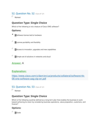 52. Question No. 52 / Out of 121
Marked
Question Type: Single Choice
Which of the following is not a feature of Cisco ONE software?
Options:
A Software license tied to hardware
B License portability and flexibility
C Access to innovation, upgrades and new capabilities
D Simple set of solutions in networks and cloud
Answer: A
Explanation:
https://www.cisco.com/c/dam/en/us/products/collateral/software/nb-
06-one-software-aag-ctp-en.pdf
53. Question No. 53 / Out of 121
Marked
Question Type: Single Choice
Which of the following could be defined as a long-term plan that enables the business to work
toward achieving its vision by considering business operations, value proposition, customers, and
finance?
Options:
A Goals
 