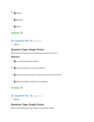 B Strategy
C Objectives
D Mission
Answer: B
54. Question No. 54 / Out of 121
Marked
Question Type: Single Choice
Which of the following could be considered a business outcome'?
Options:
A to nounsh people and the planet
B customer experience/innovation/fulfillment
C implements direct-to-customer experience by the end of FY 2021
D respect employees, customers, and suppliers
Answer: B
55. Question No. 55 / Out of 121
Marked
Question Type: Single Choice
Which of the following is a key feature of Cisco Data Center?
 