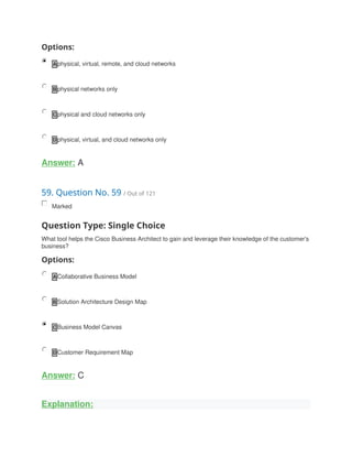 Options:
A physical, virtual, remote, and cloud networks
B physical networks only
C physical and cloud networks only
D physical, virtual, and cloud networks only
Answer: A
59. Question No. 59 / Out of 121
Marked
Question Type: Single Choice
What tool helps the Cisco Business Architect to gain and leverage their knowledge of the customer's
business?
Options:
A Collaborative Business Model
B Solution Architecture Design Map
C Business Model Canvas
D Customer Requirement Map
Answer: C
Explanation:
 