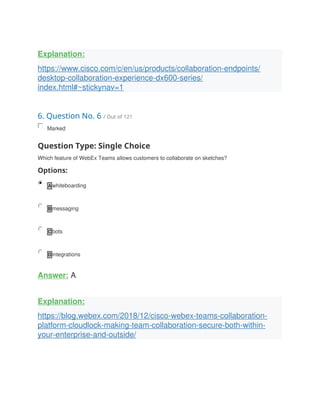 Explanation:
https://www.cisco.com/c/en/us/products/collaboration-endpoints/
desktop-collaboration-experience-dx600-series/
index.html#~stickynav=1
6. Question No. 6 / Out of 121
Marked
Question Type: Single Choice
Which feature of WebEx Teams allows customers to collaborate on sketches?
Options:
A whiteboarding
B messaging
C bots
D integrations
Answer: A
Explanation:
https://blog.webex.com/2018/12/cisco-webex-teams-collaboration-
platform-cloudlock-making-team-collaboration-secure-both-within-
your-enterprise-and-outside/
 