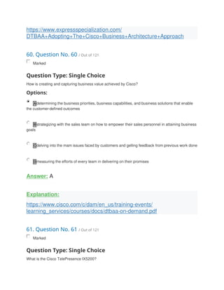 https://www.expressspecialization.com/
DTBAA+Adopting+The+Cisco+Business+Architecture+Approach
60. Question No. 60 / Out of 121
Marked
Question Type: Single Choice
How is creating and capturing business value achieved by Cisco?
Options:
A determining the business priorities, business capabilities, and business solutions that enable
the customer-defined outcomes
B strategizing with the sales team on how to empower their sales personnel in attaining business
goals
C delving into the mam issues faced by customers and gelling feedback from previous work done
D measuring the efforts of every team in delivering on their promises
Answer: A
Explanation:
https://www.cisco.com/c/dam/en_us/training-events/
learning_services/courses/docs/dtbaa-on-demand.pdf
61. Question No. 61 / Out of 121
Marked
Question Type: Single Choice
What is the Cisco TelePresence IX5200?
 