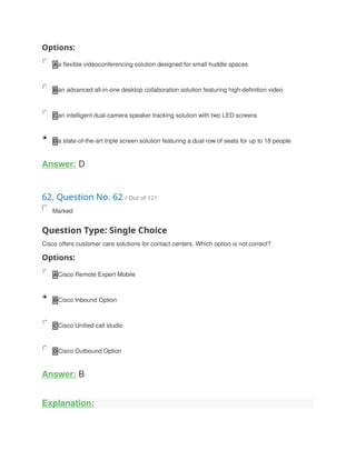 Options:
A a flexible videoconferencing solution designed for small huddle spaces
B an advanced all-in-one desktop collaboration solution featuring high-definition video
C an intelligent dual-camera speaker tracking solution with two LED screens
D a state-of-the-art triple screen solution featuring a dual row of seats for up to 18 people
Answer: D
62. Question No. 62 / Out of 121
Marked
Question Type: Single Choice
Cisco offers customer care solutions for contact centers. Which option is not correct?
Options:
A Cisco Remote Expert Mobile
B Cisco Inbound Option
C Cisco Unified call studio
D Cisco Outbound Option
Answer: B
Explanation:
 