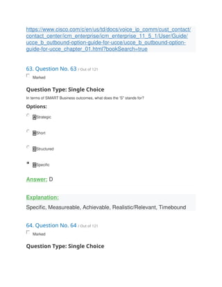 https://www.cisco.com/c/en/us/td/docs/voice_ip_comm/cust_contact/
contact_center/icm_enterprise/icm_enterprise_11_5_1/User/Guide/
ucce_b_outbound-option-guide-for-ucce/ucce_b_outbound-option-
guide-for-ucce_chapter_01.html?bookSearch=true
63. Question No. 63 / Out of 121
Marked
Question Type: Single Choice
In terms of SMART Business outcomes, what does the 'S'' stands for?
Options:
A Strategic
B Short
C Structured
D Specific
Answer: D
Explanation:
Specific, Measureable, Achievable, Realistic/Relevant, Timebound
64. Question No. 64 / Out of 121
Marked
Question Type: Single Choice
 