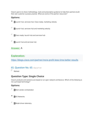 Cisco's goal is to share methodology, tools and prescriptive guidance to help their partners build
their own customer success practice. What are some of the partner resources?
Options:
A Launch hub, services hub, Cisco ready, marketing velocity
B Launch hub, services hub and marketing velocity
C Cisco ready, launch hub and services hub
D Launch hub and services hub
Answer: A
Explanation:
https://blogs.cisco.com/partner/more-profit-less-time-better-results
65. Question No. 65 / Out of 121
Marked
Question Type: Single Choice
Cisco's products and solutions are based on an open network architecture. Which of the following is
not a principal technology?
Options:
A Multi vendor orchestration
B 4G Networks
C Model driven telemetry
 