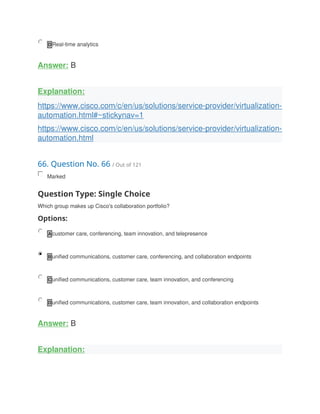 D Real-time analytics
Answer: B
Explanation:
https://www.cisco.com/c/en/us/solutions/service-provider/virtualization-
automation.html#~stickynav=1
https://www.cisco.com/c/en/us/solutions/service-provider/virtualization-
automation.html
66. Question No. 66 / Out of 121
Marked
Question Type: Single Choice
Which group makes up Cisco's collaboration portfolio?
Options:
A customer care, conferencing, team innovation, and telepresence
B unified communications, customer care, conferencing, and collaboration endpoints
C unified communications, customer care, team innovation, and conferencing
D unified communications, customer care, team innovation, and collaboration endpoints
Answer: B
Explanation:
 