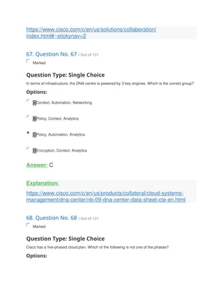https://www.cisco.com/c/en/us/solutions/collaboration/
index.html#~stickynav=2
67. Question No. 67 / Out of 121
Marked
Question Type: Single Choice
In terms of infrastructure, the DNA centre is powered by 3 key engines. Which is the correct group?
Options:
A Context, Automation, Networking
B Policy, Context, Analytics
C Policy, Automation, Analytics
D Encryption, Context, Analytics
Answer: C
Explanation:
https://www.cisco.com/c/en/us/products/collateral/cloud-systems-
management/dna-center/nb-09-dna-center-data-sheet-cte-en.html
68. Question No. 68 / Out of 121
Marked
Question Type: Single Choice
Cisco has a five-phased cloud plan. Which of the following is not one of the phases?
Options:
 