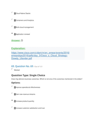 A Cloud Native Stacks
B Containers and Analytics
C Multi-cloud management
D Application renewal
Answer: D
Explanation:
https://www.cisco.com/c/dam/m/en_emear/events/2016/
emeardcpc2016/pdfs/day_3/Cisco_s_Cloud_Strategy-
Dowdy_Ulander.pdf
69. Question No. 69 / Out of 121
Marked
Question Type: Single Choice
Cisco fog delivers business outcomes. Which is not one of the outcomes mentioned in the slides?
Options:
A Improve operational effectiveness
B Gain new revenue streams
C Increase product quantity
D Increase customer satisfaction and trust
 