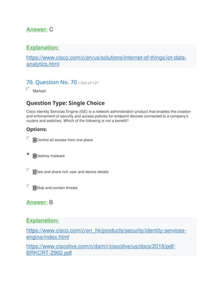 Answer: C
Explanation:
https://www.cisco.com/c/en/us/solutions/internet-of-things/iot-data-
analytics.html
70. Question No. 70 / Out of 121
Marked
Question Type: Single Choice
Cisco Identity Services Engine (ISE) is a network administration product that enables the creation
and enforcement of security and access policies for endpoint devices connected to a company's
routers and switches. Which of the following is not a benefit?
Options:
A Control all access from one place
B Destroy malware
C See and share rich user and device details
D Stop and contain threats
Answer: B
Explanation:
https://www.cisco.com/c/en_hk/products/security/identity-services-
engine/index.html
https://www.ciscolive.com/c/dam/r/ciscolive/us/docs/2018/pdf/
BRKCRT-2902.pdf
 
