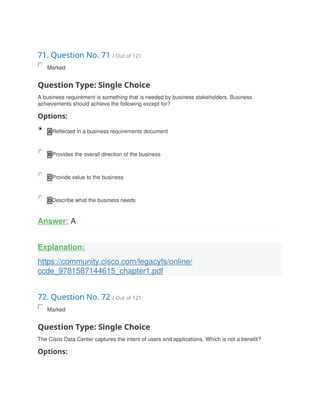 71. Question No. 71 / Out of 121
Marked
Question Type: Single Choice
A business requirement is something that is needed by business stakeholders. Business
achievements should achieve the following except for?
Options:
A Reflected in a business requirements document
B Provides the overall direction of the business
C Provide value to the business
D Describe what the business needs
Answer: A
Explanation:
https://community.cisco.com/legacyfs/online/
ccde_9781587144615_chapter1.pdf
72. Question No. 72 / Out of 121
Marked
Question Type: Single Choice
The Cisco Data Center captures the intent of users and applications. Which is not a benefit?
Options:
 