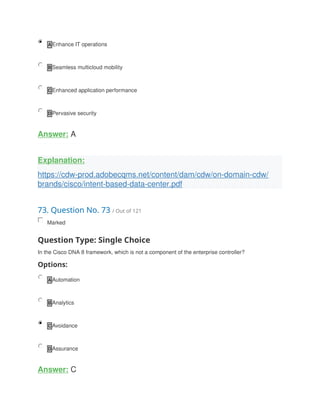 A Enhance IT operations
B Seamless multicloud mobility
C Enhanced application performance
D Pervasive security
Answer: A
Explanation:
https://cdw-prod.adobecqms.net/content/dam/cdw/on-domain-cdw/
brands/cisco/intent-based-data-center.pdf
73. Question No. 73 / Out of 121
Marked
Question Type: Single Choice
In the Cisco DNA 8 framework, which is not a component of the enterprise controller?
Options:
A Automation
B Analytics
C Avoidance
D Assurance
Answer: C
 