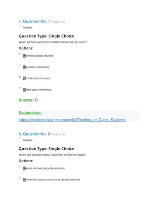 7. Question No. 7 / Out of 121
Marked
Question Type: Single Choice
Which product was first provided commercially by Cisco?
Options:
A remote access devices
B wireless networking
C multiprotocol routers
D fiber-optic networking
Answer: C
Explanation:
https://timelines.issarice.com/wiki/Timeline_of_Cisco_Systems
8. Question No. 8 / Out of 121
Marked
Question Type: Single Choice
Which two solutions does Cisco offer for after an attack?
Options:
A email and web security solutions
B networks access control and identity services
 