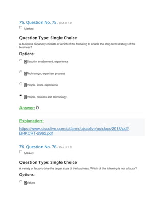 75. Question No. 75 / Out of 121
Marked
Question Type: Single Choice
A business capability consists of which of the following to enable the long-term strategy of the
business?
Options:
A Security, enablement, experience
B Technology, expertise, process
C People, tools, experience
D People, process and technology
Answer: D
Explanation:
https://www.ciscolive.com/c/dam/r/ciscolive/us/docs/2018/pdf/
BRKCRT-2902.pdf
76. Question No. 76 / Out of 121
Marked
Question Type: Single Choice
A variety of factors drive the target state of the business. Which of the following is not a factor?
Options:
A Values
 