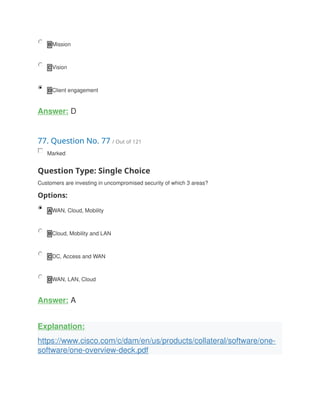 B Mission
C Vision
D Client engagement
Answer: D
77. Question No. 77 / Out of 121
Marked
Question Type: Single Choice
Customers are investing in uncompromised security of which 3 areas?
Options:
A WAN, Cloud, Mobility
B Cloud, Mobility and LAN
C DC, Access and WAN
D WAN, LAN, Cloud
Answer: A
Explanation:
https://www.cisco.com/c/dam/en/us/products/collateral/software/one-
software/one-overview-deck.pdf
 