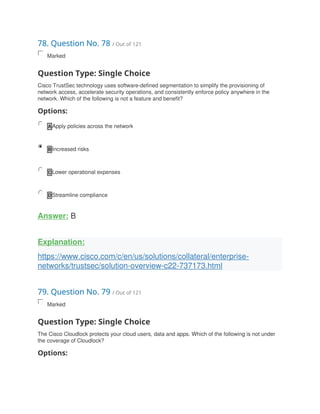 78. Question No. 78 / Out of 121
Marked
Question Type: Single Choice
Cisco TrustSec technology uses software-defined segmentation to simplify the provisioning of
network access, accelerate security operations, and consistently enforce policy anywhere in the
network. Which of the following is not a feature and benefit?
Options:
A Apply policies across the network
B Increased risks
C Lower operational expenses
D Streamline compliance
Answer: B
Explanation:
https://www.cisco.com/c/en/us/solutions/collateral/enterprise-
networks/trustsec/solution-overview-c22-737173.html
79. Question No. 79 / Out of 121
Marked
Question Type: Single Choice
The Cisco Cloudlock protects your cloud users, data and apps. Which of the following is not under
the coverage of Cloudlock?
Options:
 