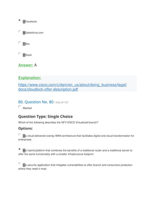 A Facebook
B Salesforce.com
C Box
D Slack
Answer: A
Explanation:
https://www.cisco.com/c/dam/en_us/about/doing_business/legal/
docs/cloudlock-offer-description.pdf
80. Question No. 80 / Out of 121
Marked
Question Type: Single Choice
Which of the following describes the NFV ENCS Virtualized branch?
Options:
A a cloud-delivered overlay WAN architecture that facilitates digital and cloud transformation for
enterprises
B a hybrid platform that combines the benefits of a traditional router and a traditional server to
offer the same functionality with a smaller infrastructure footprint
C a security application that mitigates vulnerabilities to offer branch and consumers protection
where they need it most
 