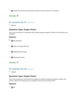 D a network device that mathematically verifies the entire network for correctness
Answer: B
81. Question No. 81 / Out of 121
Marked
Question Type: Single Choice
Cisco aims to transform IT operations with complete hyperconvergence. Which of the following is not
a benefit?
Options:
A Data acquisition
B Always on-storage efficiency
C Predictable performance
D Independent scaling
Answer: A
82. Question No. 82 / Out of 121
Marked
Question Type: Single Choice
Cisco has long been the world's dominant supplier of computer networking products, systems and
services. Which of the following is not included in Cisco's current product lines?
Options:
A LAN
 