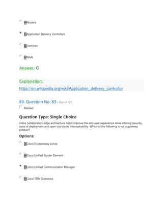 B Routers
C Application Delivery Controllers
D Switches
E WAN
Answer: C
Explanation:
https://en.wikipedia.org/wiki/Application_delivery_controller
83. Question No. 83 / Out of 121
Marked
Question Type: Single Choice
Cisco collaboration edge architecture helps improve the end user experience while offering security,
ease of deployment and open-standards interoperability. Which of the following is not a gateway
product?
Options:
A Cisco Expressway series
B Cisco Unified Border Element
C Cisco Unified Communication Manager
D Cisco TDM Gateways
 
